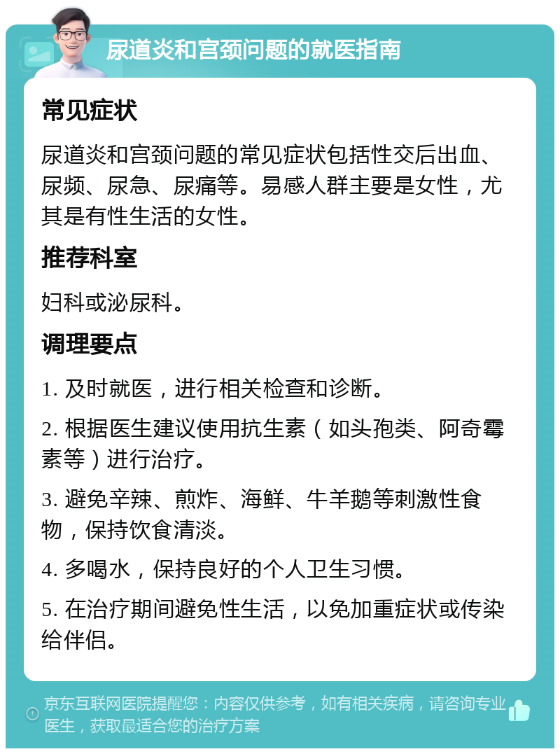 尿道炎和宫颈问题的就医指南 常见症状 尿道炎和宫颈问题的常见症状包括性交后出血、尿频、尿急、尿痛等。易感人群主要是女性，尤其是有性生活的女性。 推荐科室 妇科或泌尿科。 调理要点 1. 及时就医，进行相关检查和诊断。 2. 根据医生建议使用抗生素（如头孢类、阿奇霉素等）进行治疗。 3. 避免辛辣、煎炸、海鲜、牛羊鹅等刺激性食物，保持饮食清淡。 4. 多喝水，保持良好的个人卫生习惯。 5. 在治疗期间避免性生活，以免加重症状或传染给伴侣。