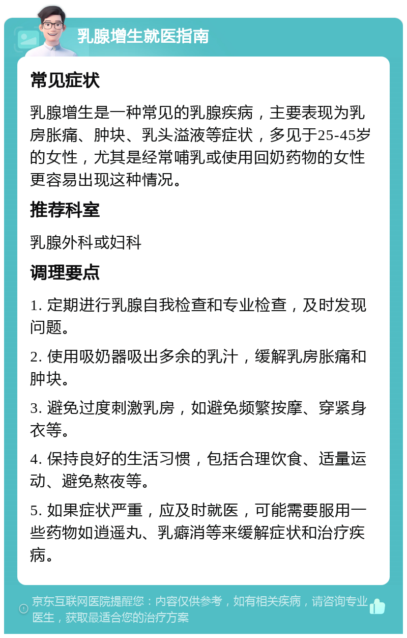 乳腺增生就医指南 常见症状 乳腺增生是一种常见的乳腺疾病，主要表现为乳房胀痛、肿块、乳头溢液等症状，多见于25-45岁的女性，尤其是经常哺乳或使用回奶药物的女性更容易出现这种情况。 推荐科室 乳腺外科或妇科 调理要点 1. 定期进行乳腺自我检查和专业检查，及时发现问题。 2. 使用吸奶器吸出多余的乳汁，缓解乳房胀痛和肿块。 3. 避免过度刺激乳房，如避免频繁按摩、穿紧身衣等。 4. 保持良好的生活习惯，包括合理饮食、适量运动、避免熬夜等。 5. 如果症状严重，应及时就医，可能需要服用一些药物如逍遥丸、乳癖消等来缓解症状和治疗疾病。