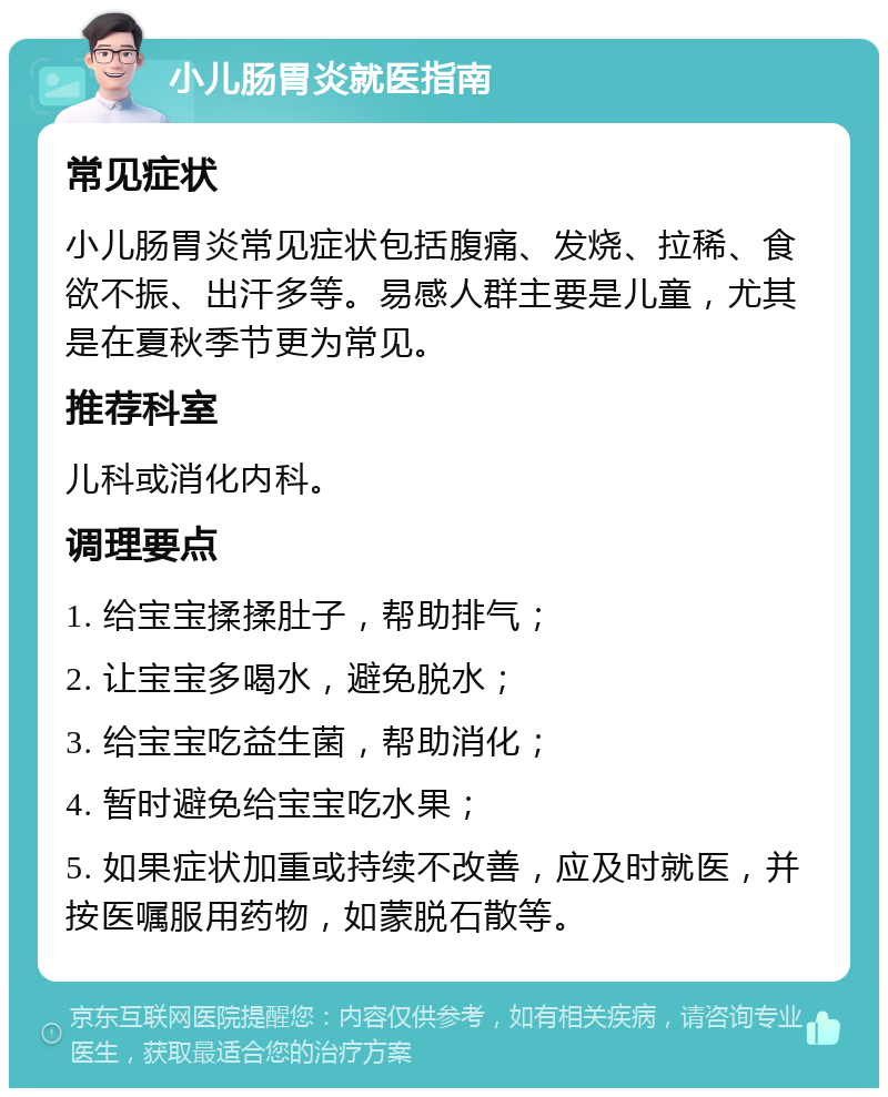 小儿肠胃炎就医指南 常见症状 小儿肠胃炎常见症状包括腹痛、发烧、拉稀、食欲不振、出汗多等。易感人群主要是儿童，尤其是在夏秋季节更为常见。 推荐科室 儿科或消化内科。 调理要点 1. 给宝宝揉揉肚子，帮助排气； 2. 让宝宝多喝水，避免脱水； 3. 给宝宝吃益生菌，帮助消化； 4. 暂时避免给宝宝吃水果； 5. 如果症状加重或持续不改善，应及时就医，并按医嘱服用药物，如蒙脱石散等。