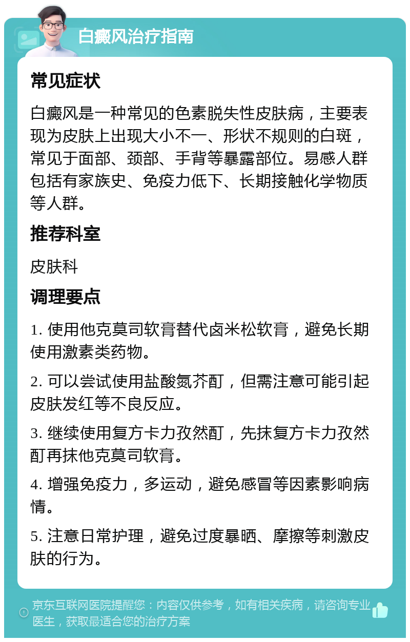 白癜风治疗指南 常见症状 白癜风是一种常见的色素脱失性皮肤病，主要表现为皮肤上出现大小不一、形状不规则的白斑，常见于面部、颈部、手背等暴露部位。易感人群包括有家族史、免疫力低下、长期接触化学物质等人群。 推荐科室 皮肤科 调理要点 1. 使用他克莫司软膏替代卤米松软膏，避免长期使用激素类药物。 2. 可以尝试使用盐酸氮芥酊，但需注意可能引起皮肤发红等不良反应。 3. 继续使用复方卡力孜然酊，先抹复方卡力孜然酊再抹他克莫司软膏。 4. 增强免疫力，多运动，避免感冒等因素影响病情。 5. 注意日常护理，避免过度暴晒、摩擦等刺激皮肤的行为。