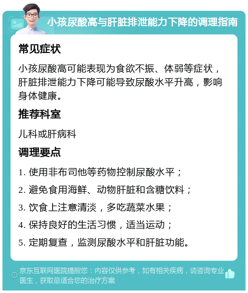 小孩尿酸高与肝脏排泄能力下降的调理指南 常见症状 小孩尿酸高可能表现为食欲不振、体弱等症状，肝脏排泄能力下降可能导致尿酸水平升高，影响身体健康。 推荐科室 儿科或肝病科 调理要点 1. 使用非布司他等药物控制尿酸水平； 2. 避免食用海鲜、动物肝脏和含糖饮料； 3. 饮食上注意清淡，多吃蔬菜水果； 4. 保持良好的生活习惯，适当运动； 5. 定期复查，监测尿酸水平和肝脏功能。