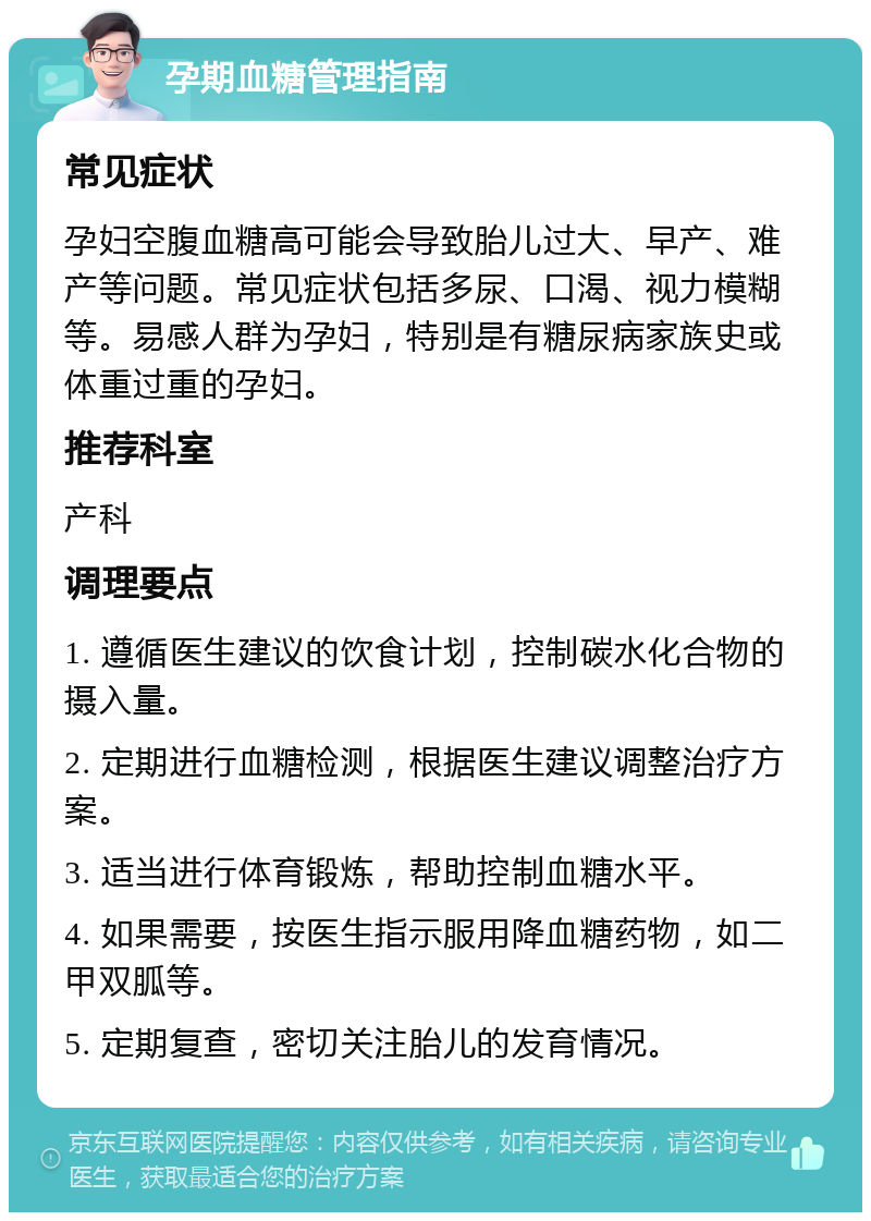 孕期血糖管理指南 常见症状 孕妇空腹血糖高可能会导致胎儿过大、早产、难产等问题。常见症状包括多尿、口渴、视力模糊等。易感人群为孕妇，特别是有糖尿病家族史或体重过重的孕妇。 推荐科室 产科 调理要点 1. 遵循医生建议的饮食计划，控制碳水化合物的摄入量。 2. 定期进行血糖检测，根据医生建议调整治疗方案。 3. 适当进行体育锻炼，帮助控制血糖水平。 4. 如果需要，按医生指示服用降血糖药物，如二甲双胍等。 5. 定期复查，密切关注胎儿的发育情况。