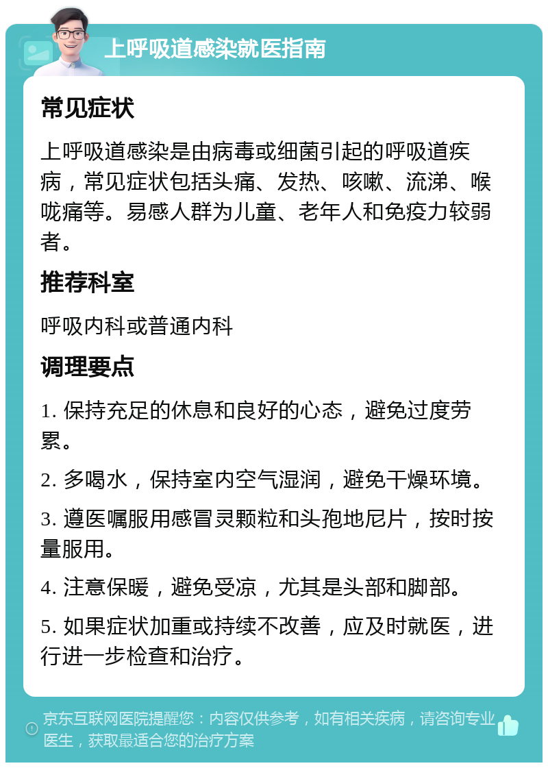 上呼吸道感染就医指南 常见症状 上呼吸道感染是由病毒或细菌引起的呼吸道疾病，常见症状包括头痛、发热、咳嗽、流涕、喉咙痛等。易感人群为儿童、老年人和免疫力较弱者。 推荐科室 呼吸内科或普通内科 调理要点 1. 保持充足的休息和良好的心态，避免过度劳累。 2. 多喝水，保持室内空气湿润，避免干燥环境。 3. 遵医嘱服用感冒灵颗粒和头孢地尼片，按时按量服用。 4. 注意保暖，避免受凉，尤其是头部和脚部。 5. 如果症状加重或持续不改善，应及时就医，进行进一步检查和治疗。