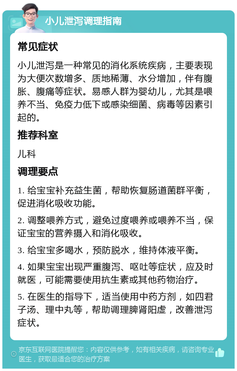 小儿泄泻调理指南 常见症状 小儿泄泻是一种常见的消化系统疾病，主要表现为大便次数增多、质地稀薄、水分增加，伴有腹胀、腹痛等症状。易感人群为婴幼儿，尤其是喂养不当、免疫力低下或感染细菌、病毒等因素引起的。 推荐科室 儿科 调理要点 1. 给宝宝补充益生菌，帮助恢复肠道菌群平衡，促进消化吸收功能。 2. 调整喂养方式，避免过度喂养或喂养不当，保证宝宝的营养摄入和消化吸收。 3. 给宝宝多喝水，预防脱水，维持体液平衡。 4. 如果宝宝出现严重腹泻、呕吐等症状，应及时就医，可能需要使用抗生素或其他药物治疗。 5. 在医生的指导下，适当使用中药方剂，如四君子汤、理中丸等，帮助调理脾肾阳虚，改善泄泻症状。