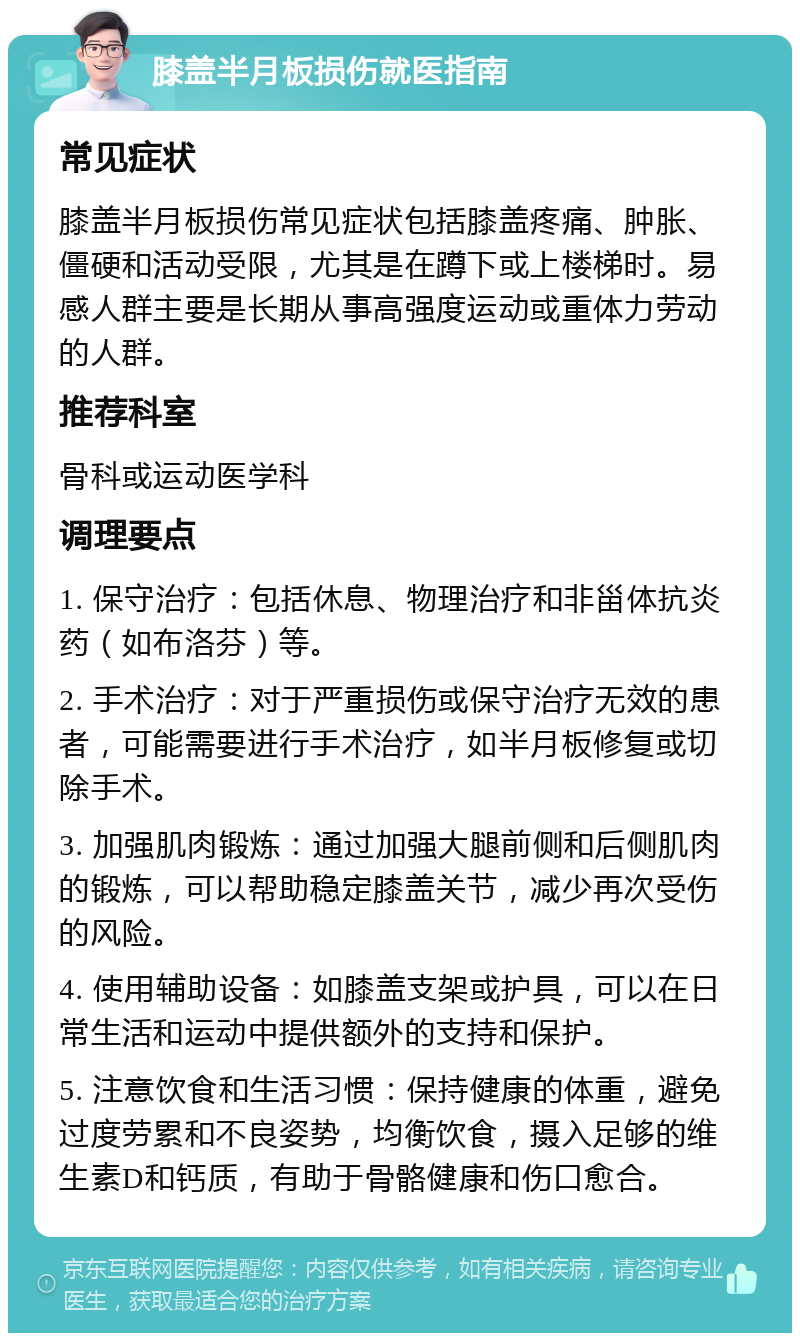 膝盖半月板损伤就医指南 常见症状 膝盖半月板损伤常见症状包括膝盖疼痛、肿胀、僵硬和活动受限，尤其是在蹲下或上楼梯时。易感人群主要是长期从事高强度运动或重体力劳动的人群。 推荐科室 骨科或运动医学科 调理要点 1. 保守治疗：包括休息、物理治疗和非甾体抗炎药（如布洛芬）等。 2. 手术治疗：对于严重损伤或保守治疗无效的患者，可能需要进行手术治疗，如半月板修复或切除手术。 3. 加强肌肉锻炼：通过加强大腿前侧和后侧肌肉的锻炼，可以帮助稳定膝盖关节，减少再次受伤的风险。 4. 使用辅助设备：如膝盖支架或护具，可以在日常生活和运动中提供额外的支持和保护。 5. 注意饮食和生活习惯：保持健康的体重，避免过度劳累和不良姿势，均衡饮食，摄入足够的维生素D和钙质，有助于骨骼健康和伤口愈合。