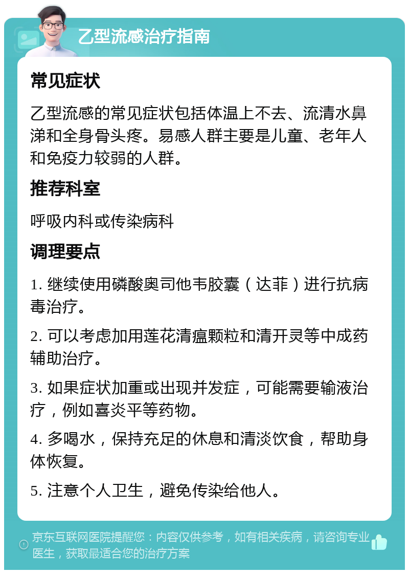 乙型流感治疗指南 常见症状 乙型流感的常见症状包括体温上不去、流清水鼻涕和全身骨头疼。易感人群主要是儿童、老年人和免疫力较弱的人群。 推荐科室 呼吸内科或传染病科 调理要点 1. 继续使用磷酸奥司他韦胶囊（达菲）进行抗病毒治疗。 2. 可以考虑加用莲花清瘟颗粒和清开灵等中成药辅助治疗。 3. 如果症状加重或出现并发症，可能需要输液治疗，例如喜炎平等药物。 4. 多喝水，保持充足的休息和清淡饮食，帮助身体恢复。 5. 注意个人卫生，避免传染给他人。