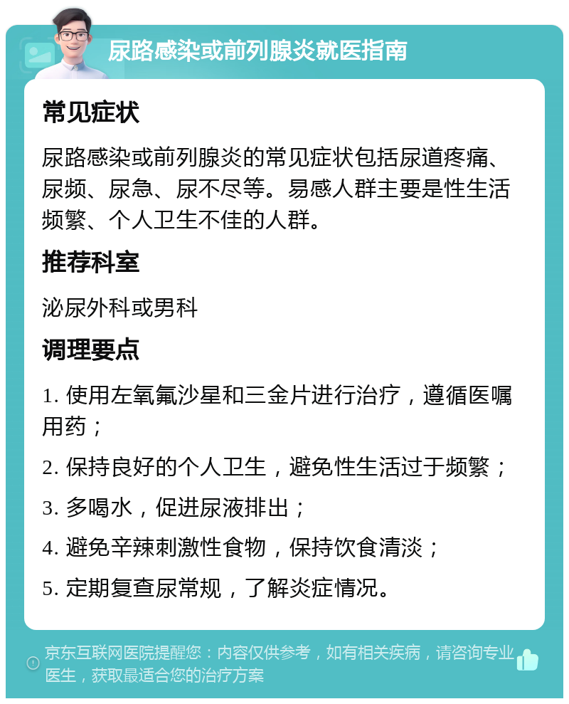 尿路感染或前列腺炎就医指南 常见症状 尿路感染或前列腺炎的常见症状包括尿道疼痛、尿频、尿急、尿不尽等。易感人群主要是性生活频繁、个人卫生不佳的人群。 推荐科室 泌尿外科或男科 调理要点 1. 使用左氧氟沙星和三金片进行治疗，遵循医嘱用药； 2. 保持良好的个人卫生，避免性生活过于频繁； 3. 多喝水，促进尿液排出； 4. 避免辛辣刺激性食物，保持饮食清淡； 5. 定期复查尿常规，了解炎症情况。