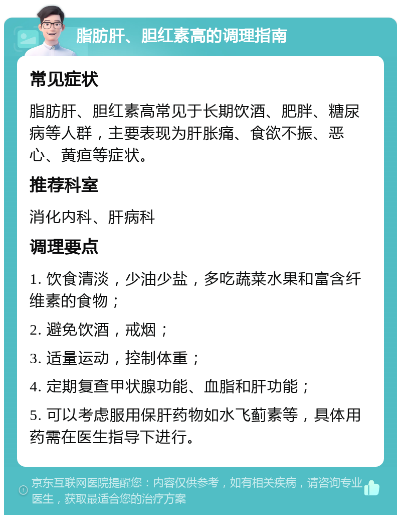 脂肪肝、胆红素高的调理指南 常见症状 脂肪肝、胆红素高常见于长期饮酒、肥胖、糖尿病等人群，主要表现为肝胀痛、食欲不振、恶心、黄疸等症状。 推荐科室 消化内科、肝病科 调理要点 1. 饮食清淡，少油少盐，多吃蔬菜水果和富含纤维素的食物； 2. 避免饮酒，戒烟； 3. 适量运动，控制体重； 4. 定期复查甲状腺功能、血脂和肝功能； 5. 可以考虑服用保肝药物如水飞蓟素等，具体用药需在医生指导下进行。