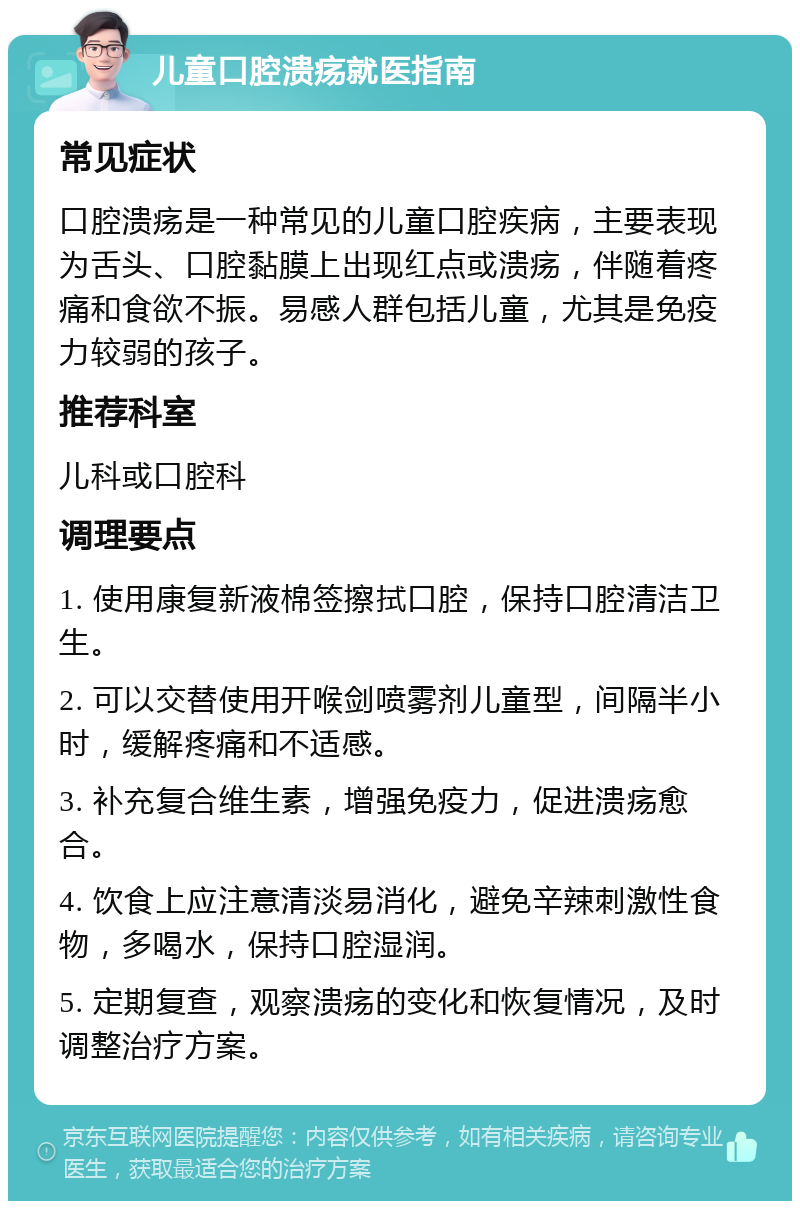 儿童口腔溃疡就医指南 常见症状 口腔溃疡是一种常见的儿童口腔疾病，主要表现为舌头、口腔黏膜上出现红点或溃疡，伴随着疼痛和食欲不振。易感人群包括儿童，尤其是免疫力较弱的孩子。 推荐科室 儿科或口腔科 调理要点 1. 使用康复新液棉签擦拭口腔，保持口腔清洁卫生。 2. 可以交替使用开喉剑喷雾剂儿童型，间隔半小时，缓解疼痛和不适感。 3. 补充复合维生素，增强免疫力，促进溃疡愈合。 4. 饮食上应注意清淡易消化，避免辛辣刺激性食物，多喝水，保持口腔湿润。 5. 定期复查，观察溃疡的变化和恢复情况，及时调整治疗方案。