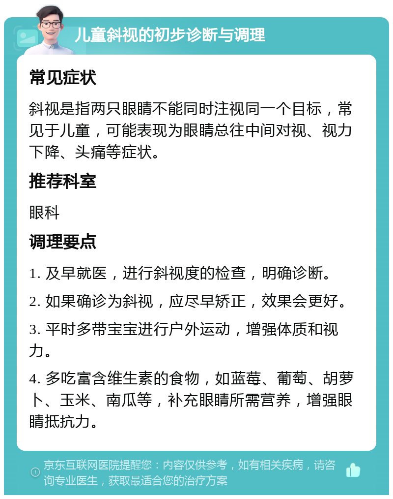 儿童斜视的初步诊断与调理 常见症状 斜视是指两只眼睛不能同时注视同一个目标，常见于儿童，可能表现为眼睛总往中间对视、视力下降、头痛等症状。 推荐科室 眼科 调理要点 1. 及早就医，进行斜视度的检查，明确诊断。 2. 如果确诊为斜视，应尽早矫正，效果会更好。 3. 平时多带宝宝进行户外运动，增强体质和视力。 4. 多吃富含维生素的食物，如蓝莓、葡萄、胡萝卜、玉米、南瓜等，补充眼睛所需营养，增强眼睛抵抗力。