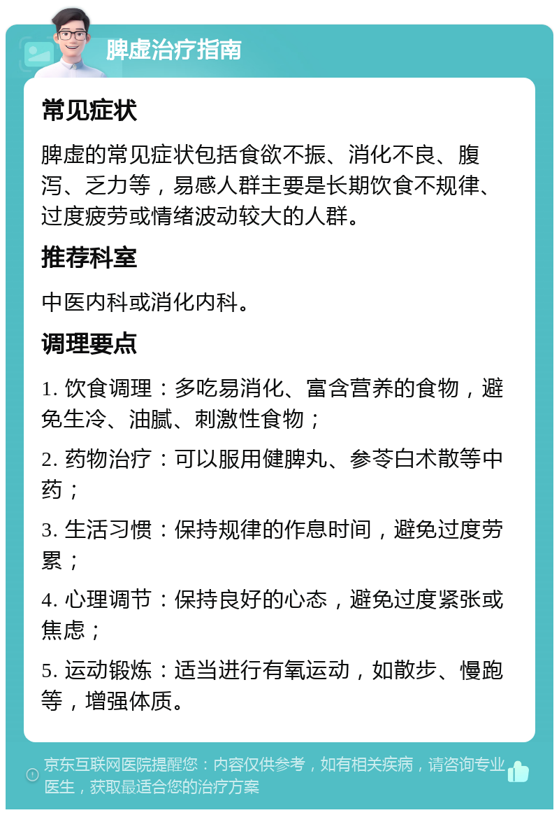 脾虚治疗指南 常见症状 脾虚的常见症状包括食欲不振、消化不良、腹泻、乏力等，易感人群主要是长期饮食不规律、过度疲劳或情绪波动较大的人群。 推荐科室 中医内科或消化内科。 调理要点 1. 饮食调理：多吃易消化、富含营养的食物，避免生冷、油腻、刺激性食物； 2. 药物治疗：可以服用健脾丸、参苓白术散等中药； 3. 生活习惯：保持规律的作息时间，避免过度劳累； 4. 心理调节：保持良好的心态，避免过度紧张或焦虑； 5. 运动锻炼：适当进行有氧运动，如散步、慢跑等，增强体质。