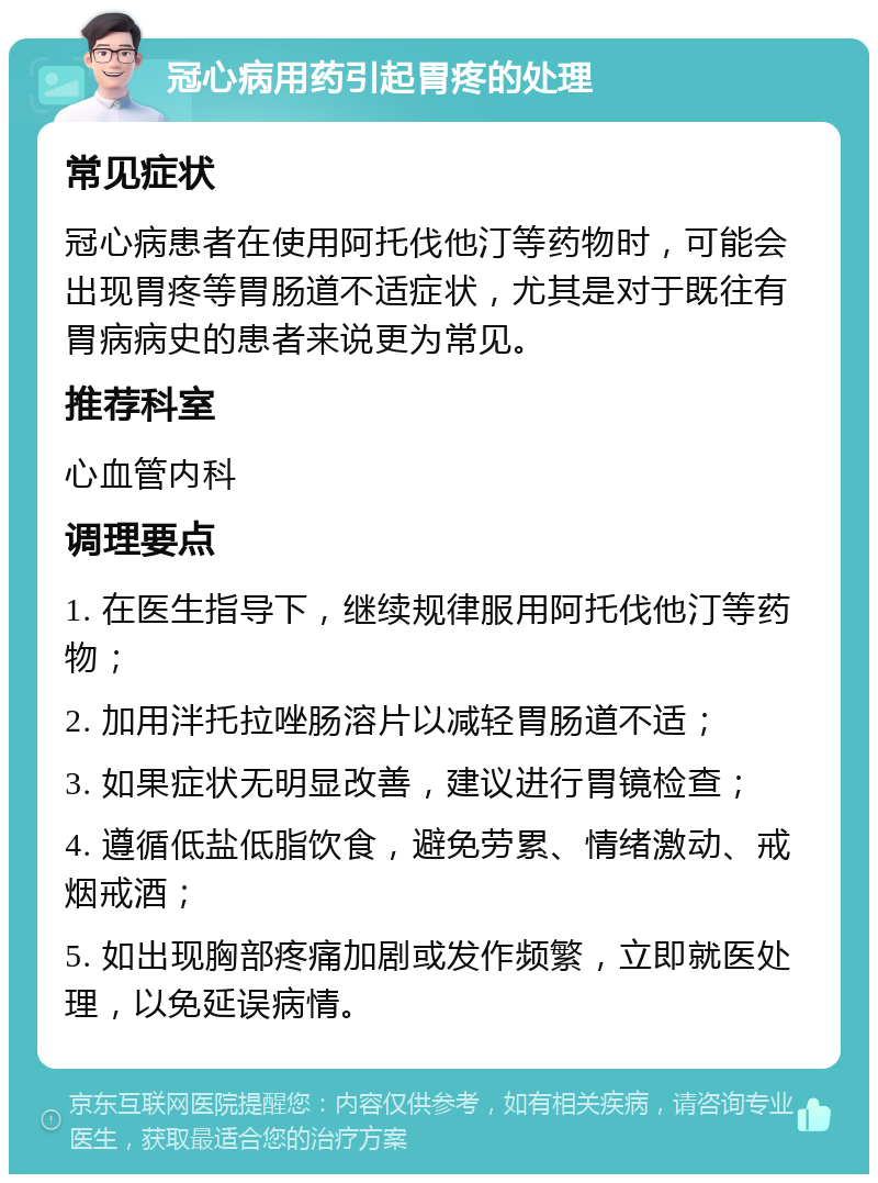 冠心病用药引起胃疼的处理 常见症状 冠心病患者在使用阿托伐他汀等药物时，可能会出现胃疼等胃肠道不适症状，尤其是对于既往有胃病病史的患者来说更为常见。 推荐科室 心血管内科 调理要点 1. 在医生指导下，继续规律服用阿托伐他汀等药物； 2. 加用泮托拉唑肠溶片以减轻胃肠道不适； 3. 如果症状无明显改善，建议进行胃镜检查； 4. 遵循低盐低脂饮食，避免劳累、情绪激动、戒烟戒酒； 5. 如出现胸部疼痛加剧或发作频繁，立即就医处理，以免延误病情。