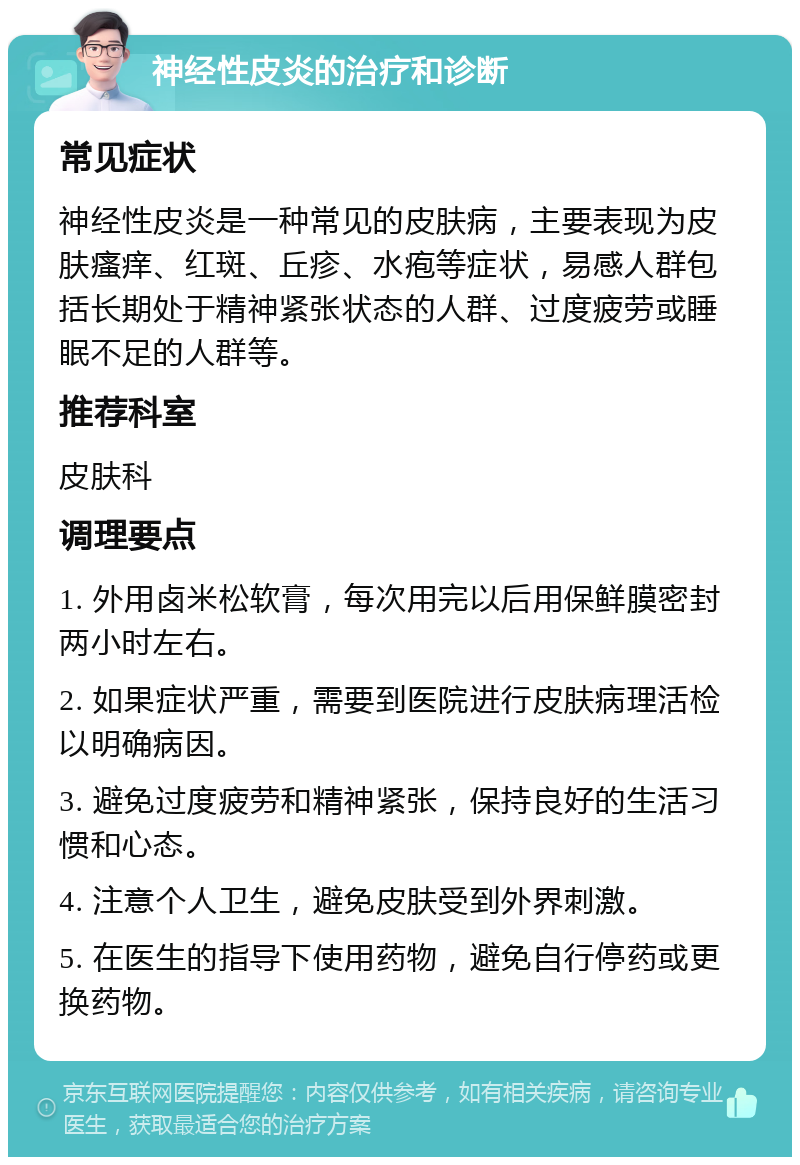 神经性皮炎的治疗和诊断 常见症状 神经性皮炎是一种常见的皮肤病，主要表现为皮肤瘙痒、红斑、丘疹、水疱等症状，易感人群包括长期处于精神紧张状态的人群、过度疲劳或睡眠不足的人群等。 推荐科室 皮肤科 调理要点 1. 外用卤米松软膏，每次用完以后用保鲜膜密封两小时左右。 2. 如果症状严重，需要到医院进行皮肤病理活检以明确病因。 3. 避免过度疲劳和精神紧张，保持良好的生活习惯和心态。 4. 注意个人卫生，避免皮肤受到外界刺激。 5. 在医生的指导下使用药物，避免自行停药或更换药物。