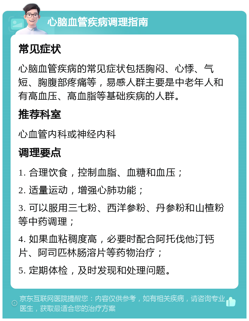 心脑血管疾病调理指南 常见症状 心脑血管疾病的常见症状包括胸闷、心悸、气短、胸腹部疼痛等，易感人群主要是中老年人和有高血压、高血脂等基础疾病的人群。 推荐科室 心血管内科或神经内科 调理要点 1. 合理饮食，控制血脂、血糖和血压； 2. 适量运动，增强心肺功能； 3. 可以服用三七粉、西洋参粉、丹参粉和山楂粉等中药调理； 4. 如果血粘稠度高，必要时配合阿托伐他汀钙片、阿司匹林肠溶片等药物治疗； 5. 定期体检，及时发现和处理问题。