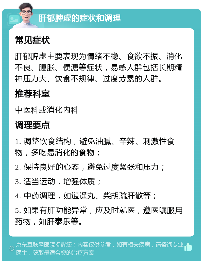 肝郁脾虚的症状和调理 常见症状 肝郁脾虚主要表现为情绪不稳、食欲不振、消化不良、腹胀、便溏等症状，易感人群包括长期精神压力大、饮食不规律、过度劳累的人群。 推荐科室 中医科或消化内科 调理要点 1. 调整饮食结构，避免油腻、辛辣、刺激性食物，多吃易消化的食物； 2. 保持良好的心态，避免过度紧张和压力； 3. 适当运动，增强体质； 4. 中药调理，如逍遥丸、柴胡疏肝散等； 5. 如果有肝功能异常，应及时就医，遵医嘱服用药物，如肝泰乐等。