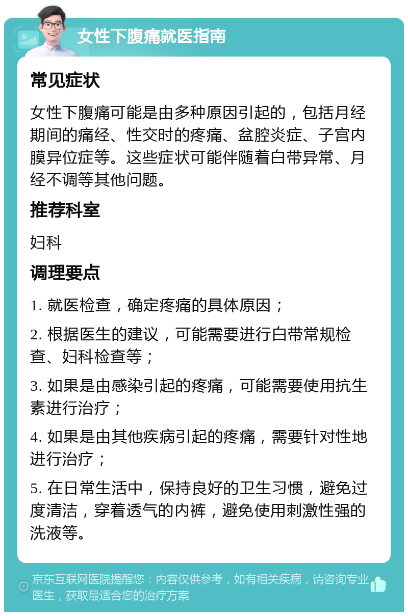 女性下腹痛就医指南 常见症状 女性下腹痛可能是由多种原因引起的，包括月经期间的痛经、性交时的疼痛、盆腔炎症、子宫内膜异位症等。这些症状可能伴随着白带异常、月经不调等其他问题。 推荐科室 妇科 调理要点 1. 就医检查，确定疼痛的具体原因； 2. 根据医生的建议，可能需要进行白带常规检查、妇科检查等； 3. 如果是由感染引起的疼痛，可能需要使用抗生素进行治疗； 4. 如果是由其他疾病引起的疼痛，需要针对性地进行治疗； 5. 在日常生活中，保持良好的卫生习惯，避免过度清洁，穿着透气的内裤，避免使用刺激性强的洗液等。