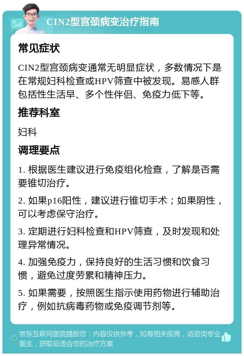 CIN2型宫颈病变治疗指南 常见症状 CIN2型宫颈病变通常无明显症状，多数情况下是在常规妇科检查或HPV筛查中被发现。易感人群包括性生活早、多个性伴侣、免疫力低下等。 推荐科室 妇科 调理要点 1. 根据医生建议进行免疫组化检查，了解是否需要锥切治疗。 2. 如果p16阳性，建议进行锥切手术；如果阴性，可以考虑保守治疗。 3. 定期进行妇科检查和HPV筛查，及时发现和处理异常情况。 4. 加强免疫力，保持良好的生活习惯和饮食习惯，避免过度劳累和精神压力。 5. 如果需要，按照医生指示使用药物进行辅助治疗，例如抗病毒药物或免疫调节剂等。