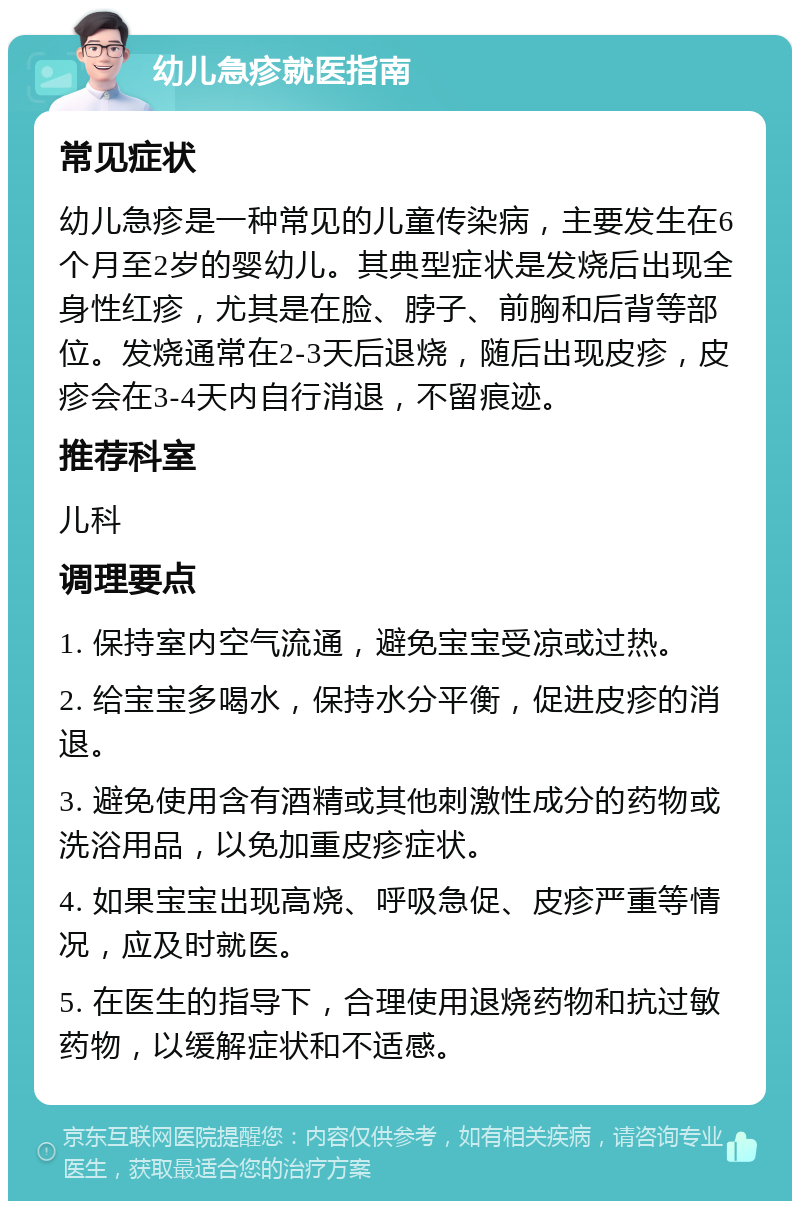 幼儿急疹就医指南 常见症状 幼儿急疹是一种常见的儿童传染病，主要发生在6个月至2岁的婴幼儿。其典型症状是发烧后出现全身性红疹，尤其是在脸、脖子、前胸和后背等部位。发烧通常在2-3天后退烧，随后出现皮疹，皮疹会在3-4天内自行消退，不留痕迹。 推荐科室 儿科 调理要点 1. 保持室内空气流通，避免宝宝受凉或过热。 2. 给宝宝多喝水，保持水分平衡，促进皮疹的消退。 3. 避免使用含有酒精或其他刺激性成分的药物或洗浴用品，以免加重皮疹症状。 4. 如果宝宝出现高烧、呼吸急促、皮疹严重等情况，应及时就医。 5. 在医生的指导下，合理使用退烧药物和抗过敏药物，以缓解症状和不适感。