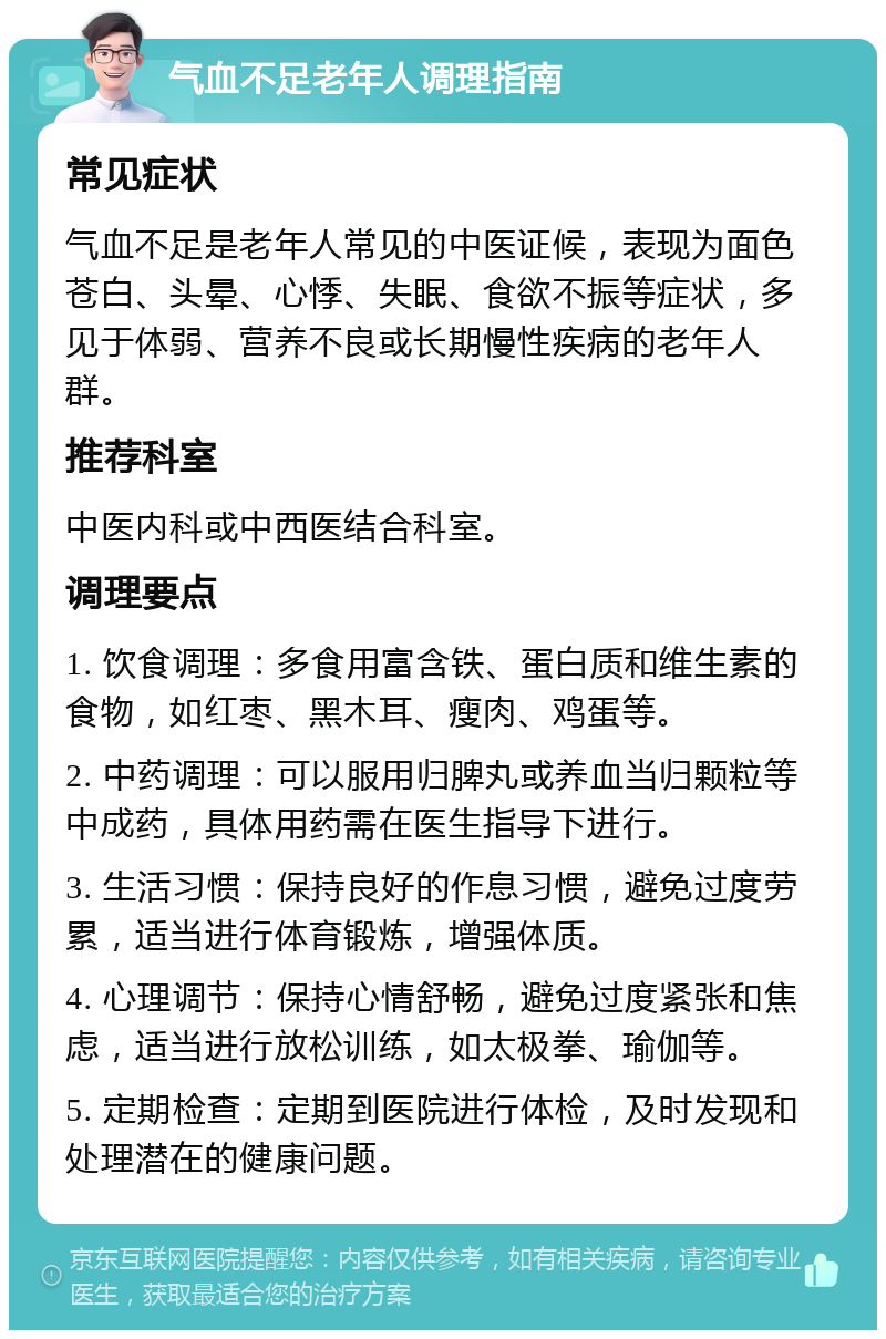 气血不足老年人调理指南 常见症状 气血不足是老年人常见的中医证候，表现为面色苍白、头晕、心悸、失眠、食欲不振等症状，多见于体弱、营养不良或长期慢性疾病的老年人群。 推荐科室 中医内科或中西医结合科室。 调理要点 1. 饮食调理：多食用富含铁、蛋白质和维生素的食物，如红枣、黑木耳、瘦肉、鸡蛋等。 2. 中药调理：可以服用归脾丸或养血当归颗粒等中成药，具体用药需在医生指导下进行。 3. 生活习惯：保持良好的作息习惯，避免过度劳累，适当进行体育锻炼，增强体质。 4. 心理调节：保持心情舒畅，避免过度紧张和焦虑，适当进行放松训练，如太极拳、瑜伽等。 5. 定期检查：定期到医院进行体检，及时发现和处理潜在的健康问题。