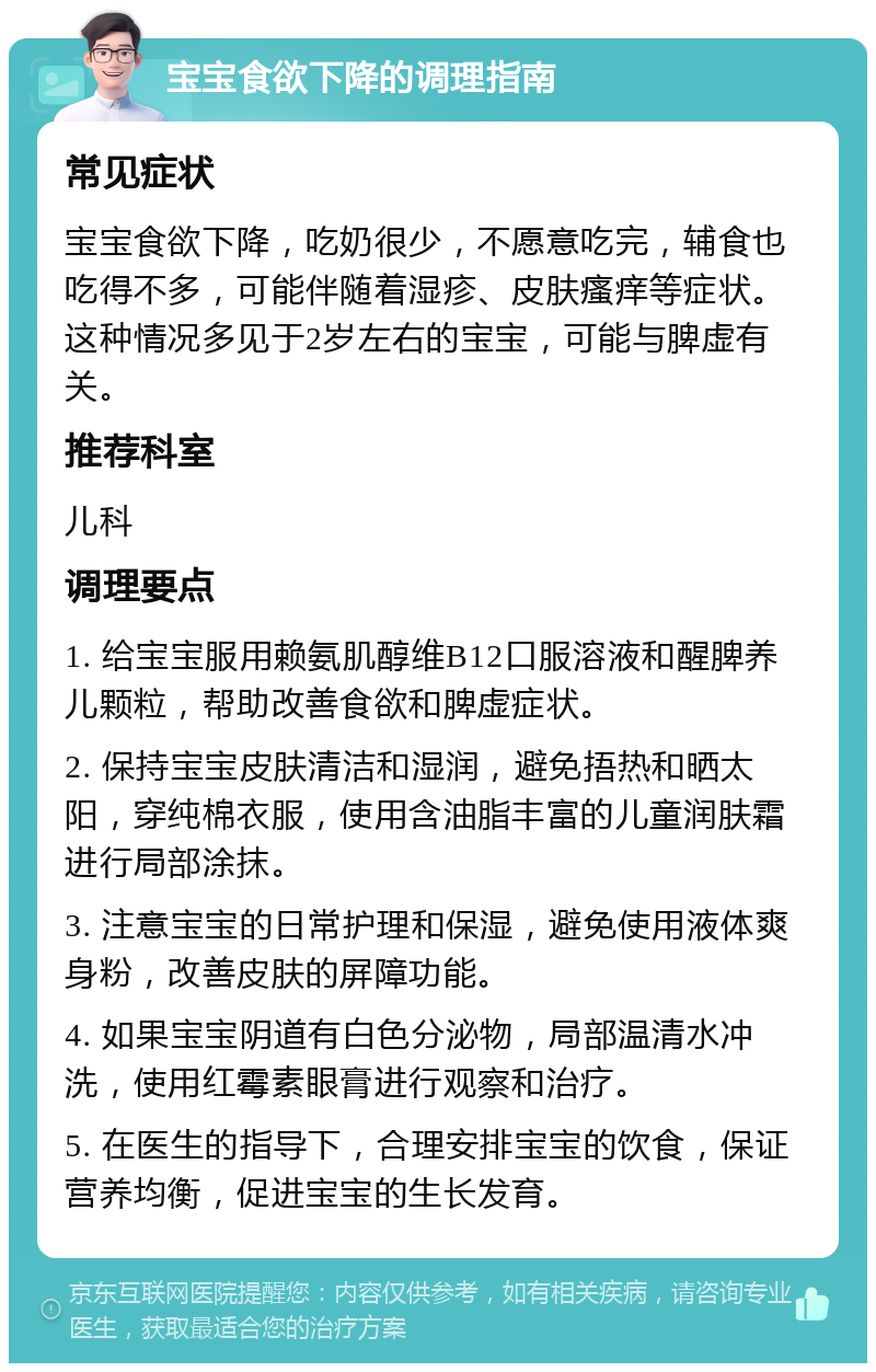 宝宝食欲下降的调理指南 常见症状 宝宝食欲下降，吃奶很少，不愿意吃完，辅食也吃得不多，可能伴随着湿疹、皮肤瘙痒等症状。这种情况多见于2岁左右的宝宝，可能与脾虚有关。 推荐科室 儿科 调理要点 1. 给宝宝服用赖氨肌醇维B12口服溶液和醒脾养儿颗粒，帮助改善食欲和脾虚症状。 2. 保持宝宝皮肤清洁和湿润，避免捂热和晒太阳，穿纯棉衣服，使用含油脂丰富的儿童润肤霜进行局部涂抹。 3. 注意宝宝的日常护理和保湿，避免使用液体爽身粉，改善皮肤的屏障功能。 4. 如果宝宝阴道有白色分泌物，局部温清水冲洗，使用红霉素眼膏进行观察和治疗。 5. 在医生的指导下，合理安排宝宝的饮食，保证营养均衡，促进宝宝的生长发育。