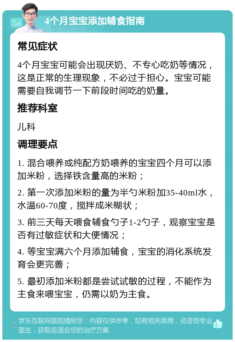 4个月宝宝添加辅食指南 常见症状 4个月宝宝可能会出现厌奶、不专心吃奶等情况，这是正常的生理现象，不必过于担心。宝宝可能需要自我调节一下前段时间吃的奶量。 推荐科室 儿科 调理要点 1. 混合喂养或纯配方奶喂养的宝宝四个月可以添加米粉，选择铁含量高的米粉； 2. 第一次添加米粉的量为半勺米粉加35-40ml水，水温60-70度，搅拌成米糊状； 3. 前三天每天喂食辅食勺子1-2勺子，观察宝宝是否有过敏症状和大便情况； 4. 等宝宝满六个月添加辅食，宝宝的消化系统发育会更完善； 5. 最初添加米粉都是尝试试敏的过程，不能作为主食来喂宝宝，仍需以奶为主食。