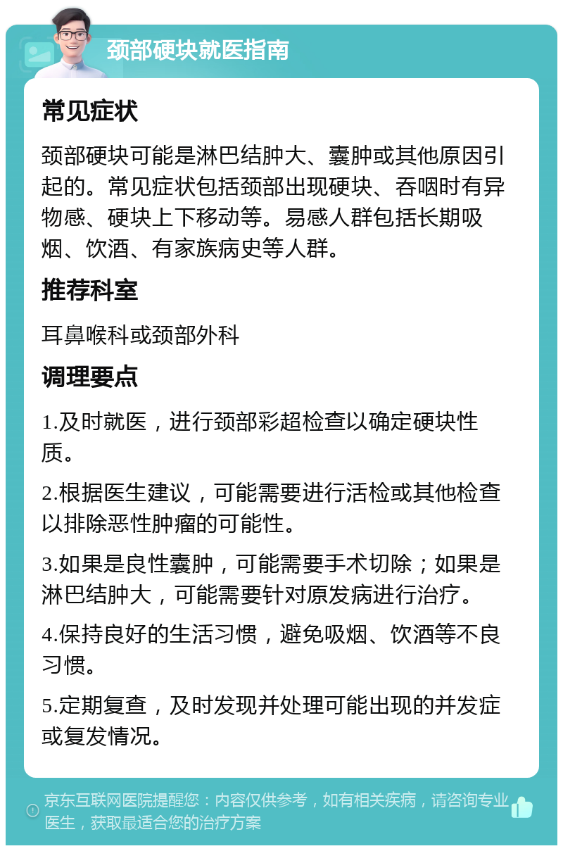 颈部硬块就医指南 常见症状 颈部硬块可能是淋巴结肿大、囊肿或其他原因引起的。常见症状包括颈部出现硬块、吞咽时有异物感、硬块上下移动等。易感人群包括长期吸烟、饮酒、有家族病史等人群。 推荐科室 耳鼻喉科或颈部外科 调理要点 1.及时就医，进行颈部彩超检查以确定硬块性质。 2.根据医生建议，可能需要进行活检或其他检查以排除恶性肿瘤的可能性。 3.如果是良性囊肿，可能需要手术切除；如果是淋巴结肿大，可能需要针对原发病进行治疗。 4.保持良好的生活习惯，避免吸烟、饮酒等不良习惯。 5.定期复查，及时发现并处理可能出现的并发症或复发情况。