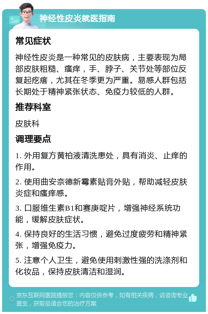 神经性皮炎就医指南 常见症状 神经性皮炎是一种常见的皮肤病，主要表现为局部皮肤粗糙、瘙痒，手、脖子、关节处等部位反复起疙瘩，尤其在冬季更为严重。易感人群包括长期处于精神紧张状态、免疫力较低的人群。 推荐科室 皮肤科 调理要点 1. 外用复方黄柏液清洗患处，具有消炎、止痒的作用。 2. 使用曲安奈德新霉素贴膏外贴，帮助减轻皮肤炎症和瘙痒感。 3. 口服维生素B1和赛庚啶片，增强神经系统功能，缓解皮肤症状。 4. 保持良好的生活习惯，避免过度疲劳和精神紧张，增强免疫力。 5. 注意个人卫生，避免使用刺激性强的洗涤剂和化妆品，保持皮肤清洁和湿润。