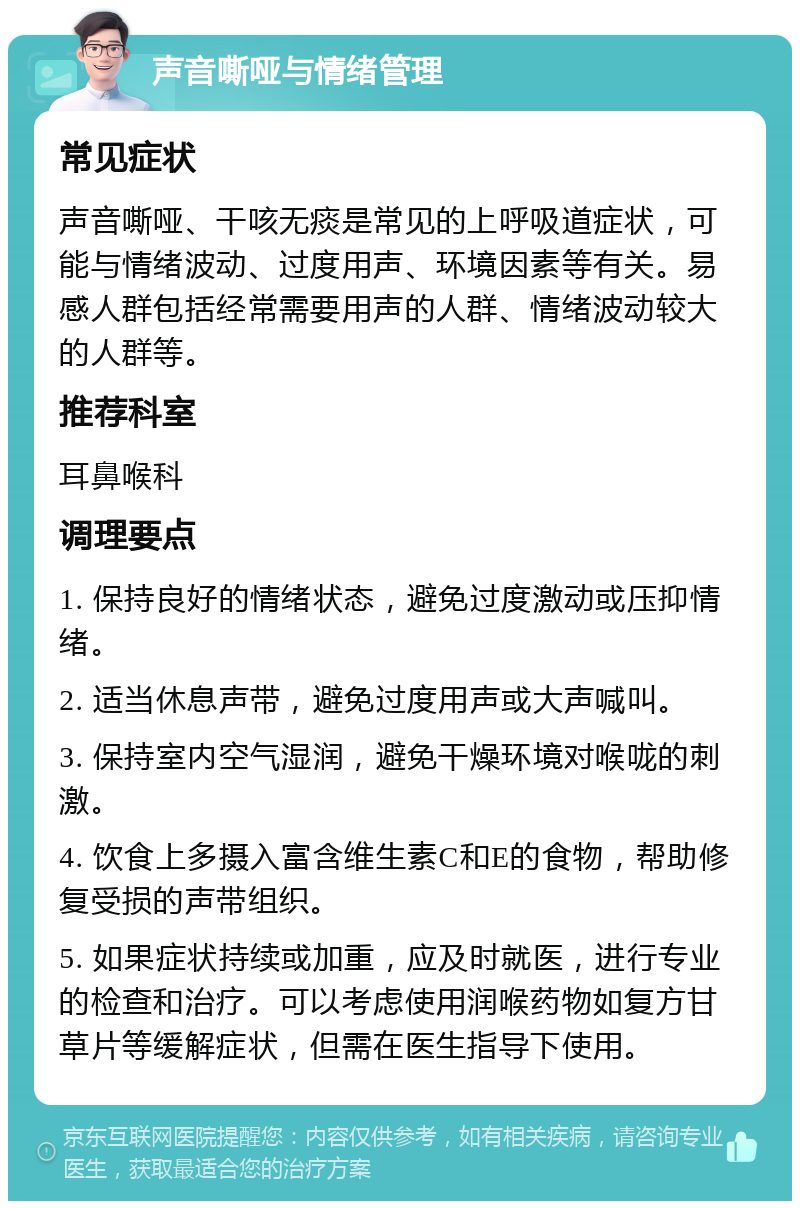 声音嘶哑与情绪管理 常见症状 声音嘶哑、干咳无痰是常见的上呼吸道症状，可能与情绪波动、过度用声、环境因素等有关。易感人群包括经常需要用声的人群、情绪波动较大的人群等。 推荐科室 耳鼻喉科 调理要点 1. 保持良好的情绪状态，避免过度激动或压抑情绪。 2. 适当休息声带，避免过度用声或大声喊叫。 3. 保持室内空气湿润，避免干燥环境对喉咙的刺激。 4. 饮食上多摄入富含维生素C和E的食物，帮助修复受损的声带组织。 5. 如果症状持续或加重，应及时就医，进行专业的检查和治疗。可以考虑使用润喉药物如复方甘草片等缓解症状，但需在医生指导下使用。