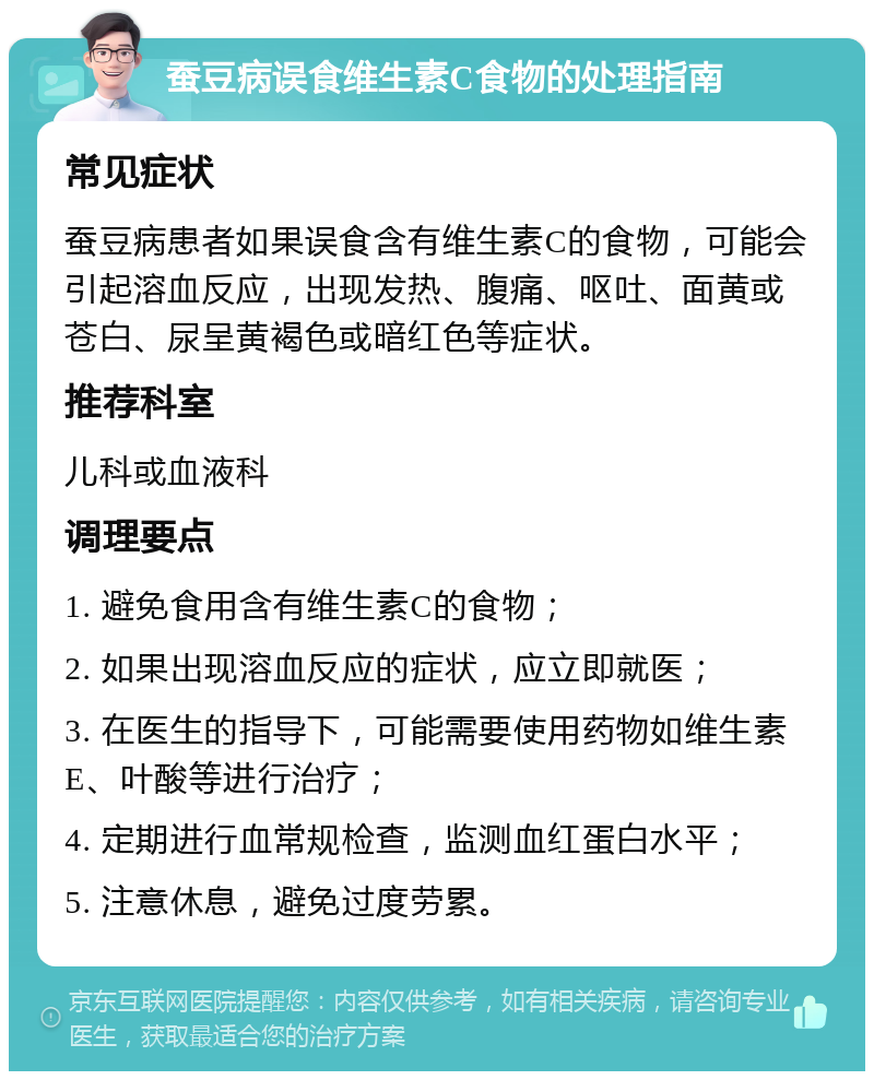 蚕豆病误食维生素C食物的处理指南 常见症状 蚕豆病患者如果误食含有维生素C的食物，可能会引起溶血反应，出现发热、腹痛、呕吐、面黄或苍白、尿呈黄褐色或暗红色等症状。 推荐科室 儿科或血液科 调理要点 1. 避免食用含有维生素C的食物； 2. 如果出现溶血反应的症状，应立即就医； 3. 在医生的指导下，可能需要使用药物如维生素E、叶酸等进行治疗； 4. 定期进行血常规检查，监测血红蛋白水平； 5. 注意休息，避免过度劳累。