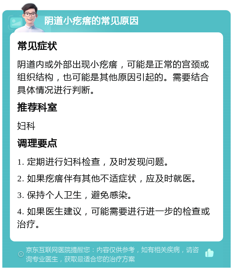 阴道小疙瘩的常见原因 常见症状 阴道内或外部出现小疙瘩，可能是正常的宫颈或组织结构，也可能是其他原因引起的。需要结合具体情况进行判断。 推荐科室 妇科 调理要点 1. 定期进行妇科检查，及时发现问题。 2. 如果疙瘩伴有其他不适症状，应及时就医。 3. 保持个人卫生，避免感染。 4. 如果医生建议，可能需要进行进一步的检查或治疗。