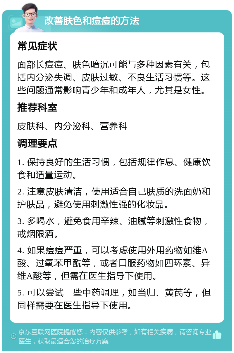 改善肤色和痘痘的方法 常见症状 面部长痘痘、肤色暗沉可能与多种因素有关，包括内分泌失调、皮肤过敏、不良生活习惯等。这些问题通常影响青少年和成年人，尤其是女性。 推荐科室 皮肤科、内分泌科、营养科 调理要点 1. 保持良好的生活习惯，包括规律作息、健康饮食和适量运动。 2. 注意皮肤清洁，使用适合自己肤质的洗面奶和护肤品，避免使用刺激性强的化妆品。 3. 多喝水，避免食用辛辣、油腻等刺激性食物，戒烟限酒。 4. 如果痘痘严重，可以考虑使用外用药物如维A酸、过氧苯甲酰等，或者口服药物如四环素、异维A酸等，但需在医生指导下使用。 5. 可以尝试一些中药调理，如当归、黄芪等，但同样需要在医生指导下使用。