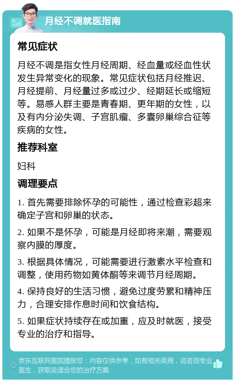 月经不调就医指南 常见症状 月经不调是指女性月经周期、经血量或经血性状发生异常变化的现象。常见症状包括月经推迟、月经提前、月经量过多或过少、经期延长或缩短等。易感人群主要是青春期、更年期的女性，以及有内分泌失调、子宫肌瘤、多囊卵巢综合征等疾病的女性。 推荐科室 妇科 调理要点 1. 首先需要排除怀孕的可能性，通过检查彩超来确定子宫和卵巢的状态。 2. 如果不是怀孕，可能是月经即将来潮，需要观察内膜的厚度。 3. 根据具体情况，可能需要进行激素水平检查和调整，使用药物如黄体酮等来调节月经周期。 4. 保持良好的生活习惯，避免过度劳累和精神压力，合理安排作息时间和饮食结构。 5. 如果症状持续存在或加重，应及时就医，接受专业的治疗和指导。