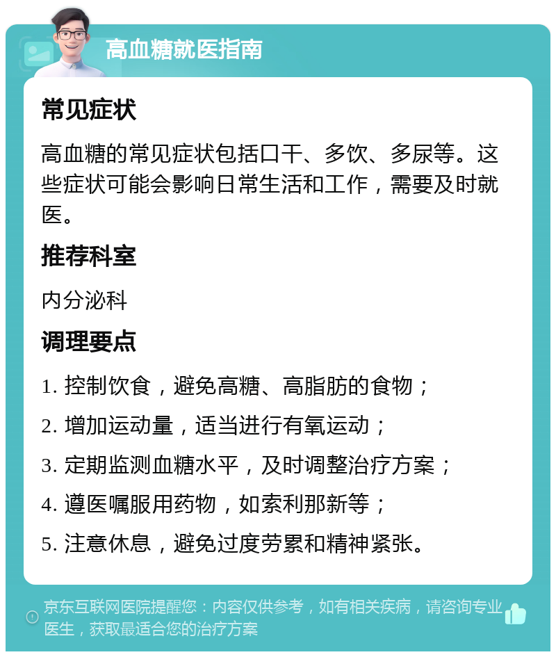 高血糖就医指南 常见症状 高血糖的常见症状包括口干、多饮、多尿等。这些症状可能会影响日常生活和工作，需要及时就医。 推荐科室 内分泌科 调理要点 1. 控制饮食，避免高糖、高脂肪的食物； 2. 增加运动量，适当进行有氧运动； 3. 定期监测血糖水平，及时调整治疗方案； 4. 遵医嘱服用药物，如索利那新等； 5. 注意休息，避免过度劳累和精神紧张。