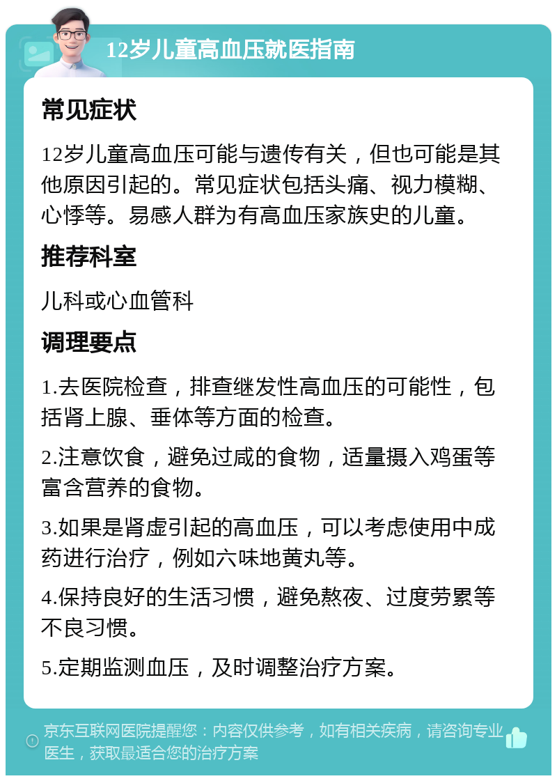 12岁儿童高血压就医指南 常见症状 12岁儿童高血压可能与遗传有关，但也可能是其他原因引起的。常见症状包括头痛、视力模糊、心悸等。易感人群为有高血压家族史的儿童。 推荐科室 儿科或心血管科 调理要点 1.去医院检查，排查继发性高血压的可能性，包括肾上腺、垂体等方面的检查。 2.注意饮食，避免过咸的食物，适量摄入鸡蛋等富含营养的食物。 3.如果是肾虚引起的高血压，可以考虑使用中成药进行治疗，例如六味地黄丸等。 4.保持良好的生活习惯，避免熬夜、过度劳累等不良习惯。 5.定期监测血压，及时调整治疗方案。