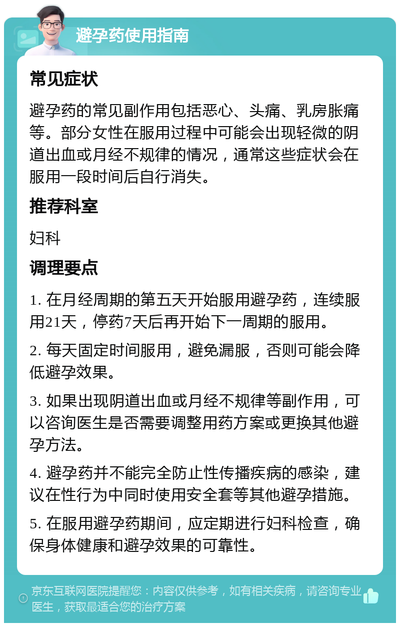 避孕药使用指南 常见症状 避孕药的常见副作用包括恶心、头痛、乳房胀痛等。部分女性在服用过程中可能会出现轻微的阴道出血或月经不规律的情况，通常这些症状会在服用一段时间后自行消失。 推荐科室 妇科 调理要点 1. 在月经周期的第五天开始服用避孕药，连续服用21天，停药7天后再开始下一周期的服用。 2. 每天固定时间服用，避免漏服，否则可能会降低避孕效果。 3. 如果出现阴道出血或月经不规律等副作用，可以咨询医生是否需要调整用药方案或更换其他避孕方法。 4. 避孕药并不能完全防止性传播疾病的感染，建议在性行为中同时使用安全套等其他避孕措施。 5. 在服用避孕药期间，应定期进行妇科检查，确保身体健康和避孕效果的可靠性。