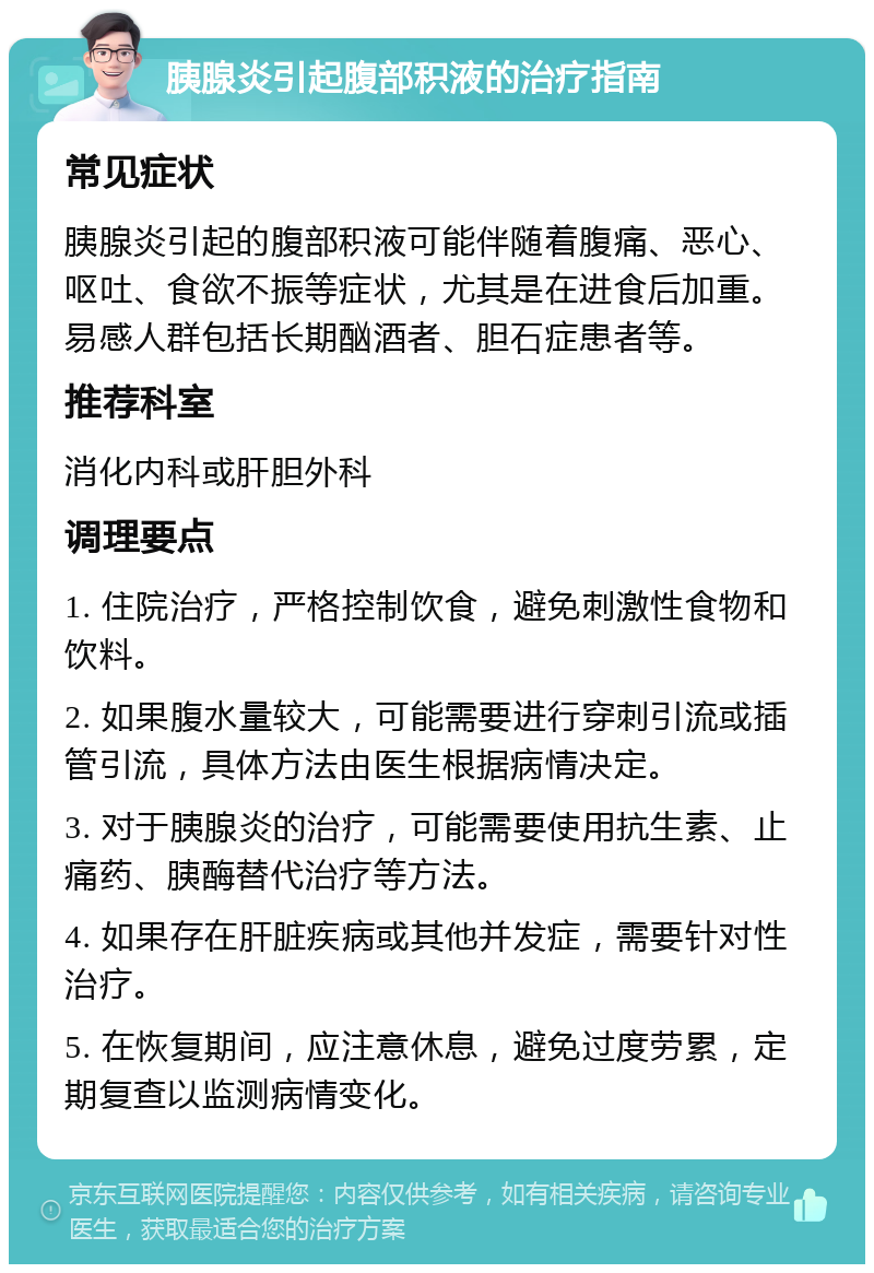 胰腺炎引起腹部积液的治疗指南 常见症状 胰腺炎引起的腹部积液可能伴随着腹痛、恶心、呕吐、食欲不振等症状，尤其是在进食后加重。易感人群包括长期酗酒者、胆石症患者等。 推荐科室 消化内科或肝胆外科 调理要点 1. 住院治疗，严格控制饮食，避免刺激性食物和饮料。 2. 如果腹水量较大，可能需要进行穿刺引流或插管引流，具体方法由医生根据病情决定。 3. 对于胰腺炎的治疗，可能需要使用抗生素、止痛药、胰酶替代治疗等方法。 4. 如果存在肝脏疾病或其他并发症，需要针对性治疗。 5. 在恢复期间，应注意休息，避免过度劳累，定期复查以监测病情变化。