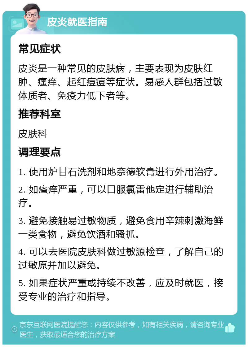 皮炎就医指南 常见症状 皮炎是一种常见的皮肤病，主要表现为皮肤红肿、瘙痒、起红痘痘等症状。易感人群包括过敏体质者、免疫力低下者等。 推荐科室 皮肤科 调理要点 1. 使用炉甘石洗剂和地奈德软膏进行外用治疗。 2. 如瘙痒严重，可以口服氯雷他定进行辅助治疗。 3. 避免接触易过敏物质，避免食用辛辣刺激海鲜一类食物，避免饮酒和骚抓。 4. 可以去医院皮肤科做过敏源检查，了解自己的过敏原并加以避免。 5. 如果症状严重或持续不改善，应及时就医，接受专业的治疗和指导。