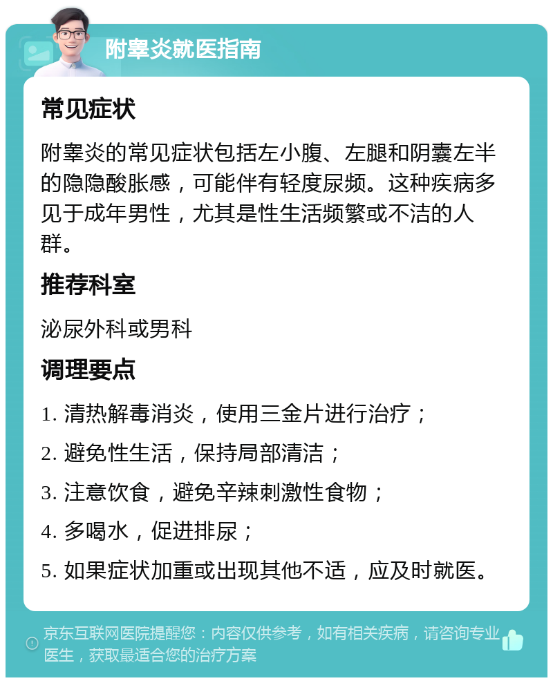 附睾炎就医指南 常见症状 附睾炎的常见症状包括左小腹、左腿和阴囊左半的隐隐酸胀感，可能伴有轻度尿频。这种疾病多见于成年男性，尤其是性生活频繁或不洁的人群。 推荐科室 泌尿外科或男科 调理要点 1. 清热解毒消炎，使用三金片进行治疗； 2. 避免性生活，保持局部清洁； 3. 注意饮食，避免辛辣刺激性食物； 4. 多喝水，促进排尿； 5. 如果症状加重或出现其他不适，应及时就医。