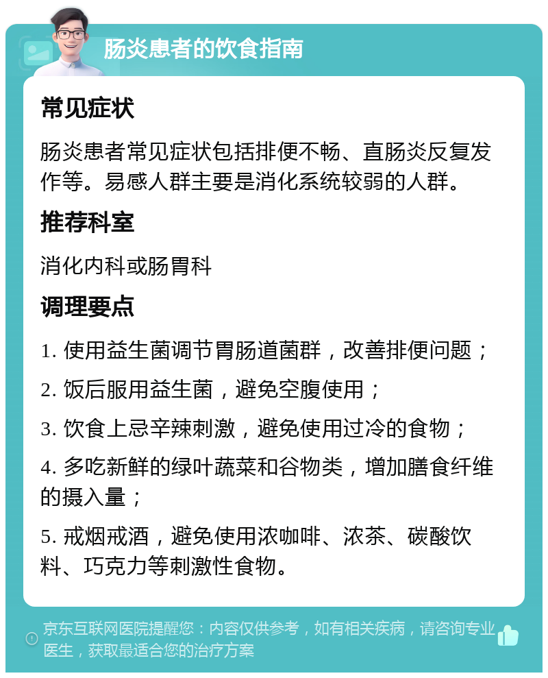 肠炎患者的饮食指南 常见症状 肠炎患者常见症状包括排便不畅、直肠炎反复发作等。易感人群主要是消化系统较弱的人群。 推荐科室 消化内科或肠胃科 调理要点 1. 使用益生菌调节胃肠道菌群，改善排便问题； 2. 饭后服用益生菌，避免空腹使用； 3. 饮食上忌辛辣刺激，避免使用过冷的食物； 4. 多吃新鲜的绿叶蔬菜和谷物类，增加膳食纤维的摄入量； 5. 戒烟戒酒，避免使用浓咖啡、浓茶、碳酸饮料、巧克力等刺激性食物。