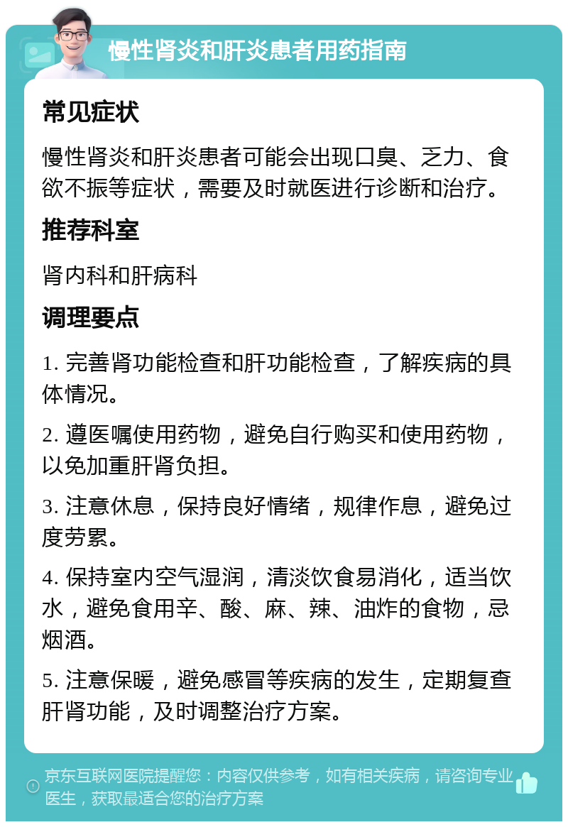 慢性肾炎和肝炎患者用药指南 常见症状 慢性肾炎和肝炎患者可能会出现口臭、乏力、食欲不振等症状，需要及时就医进行诊断和治疗。 推荐科室 肾内科和肝病科 调理要点 1. 完善肾功能检查和肝功能检查，了解疾病的具体情况。 2. 遵医嘱使用药物，避免自行购买和使用药物，以免加重肝肾负担。 3. 注意休息，保持良好情绪，规律作息，避免过度劳累。 4. 保持室内空气湿润，清淡饮食易消化，适当饮水，避免食用辛、酸、麻、辣、油炸的食物，忌烟酒。 5. 注意保暖，避免感冒等疾病的发生，定期复查肝肾功能，及时调整治疗方案。