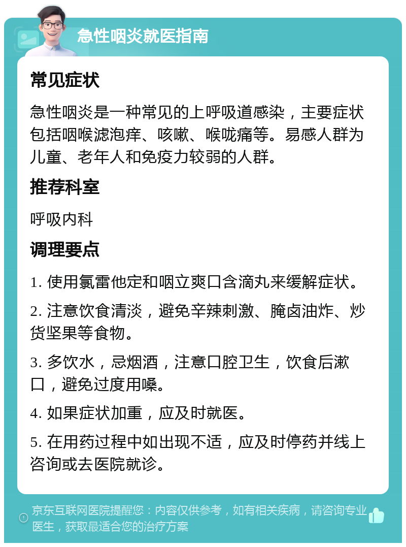 急性咽炎就医指南 常见症状 急性咽炎是一种常见的上呼吸道感染，主要症状包括咽喉滤泡痒、咳嗽、喉咙痛等。易感人群为儿童、老年人和免疫力较弱的人群。 推荐科室 呼吸内科 调理要点 1. 使用氯雷他定和咽立爽口含滴丸来缓解症状。 2. 注意饮食清淡，避免辛辣刺激、腌卤油炸、炒货坚果等食物。 3. 多饮水，忌烟酒，注意口腔卫生，饮食后漱口，避免过度用嗓。 4. 如果症状加重，应及时就医。 5. 在用药过程中如出现不适，应及时停药并线上咨询或去医院就诊。