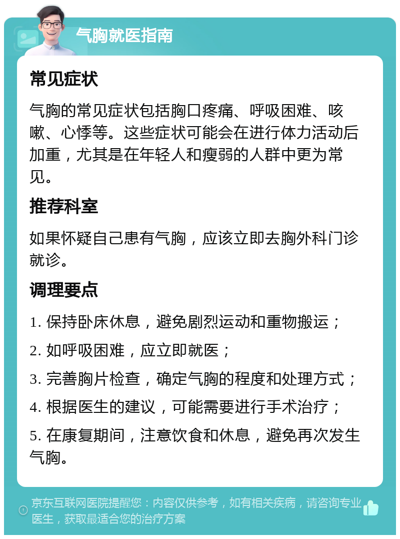 气胸就医指南 常见症状 气胸的常见症状包括胸口疼痛、呼吸困难、咳嗽、心悸等。这些症状可能会在进行体力活动后加重，尤其是在年轻人和瘦弱的人群中更为常见。 推荐科室 如果怀疑自己患有气胸，应该立即去胸外科门诊就诊。 调理要点 1. 保持卧床休息，避免剧烈运动和重物搬运； 2. 如呼吸困难，应立即就医； 3. 完善胸片检查，确定气胸的程度和处理方式； 4. 根据医生的建议，可能需要进行手术治疗； 5. 在康复期间，注意饮食和休息，避免再次发生气胸。