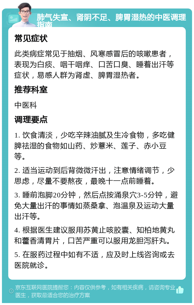 肺气失宣、肾阴不足、脾胃湿热的中医调理指南 常见症状 此类病症常见于抽烟、风寒感冒后的咳嗽患者，表现为白痰、咽干咽痒、口苦口臭、睡着出汗等症状，易感人群为肾虚、脾胃湿热者。 推荐科室 中医科 调理要点 1. 饮食清淡，少吃辛辣油腻及生冷食物，多吃健脾祛湿的食物如山药、炒薏米、莲子、赤小豆等。 2. 适当运动到后背微微汗出，注意情绪调节，少思虑，尽量不要熬夜，最晚十一点前睡着。 3. 睡前泡脚20分钟，然后点按涌泉穴3-5分钟，避免大量出汗的事情如蒸桑拿、泡温泉及运动大量出汗等。 4. 根据医生建议服用苏黄止咳胶囊、知柏地黄丸和藿香清胃片，口苦严重可以服用龙胆泻肝丸。 5. 在服药过程中如有不适，应及时上线咨询或去医院就诊。