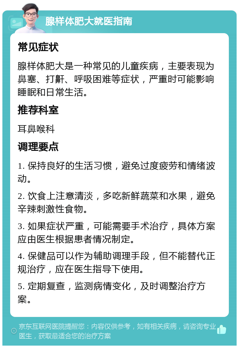 腺样体肥大就医指南 常见症状 腺样体肥大是一种常见的儿童疾病，主要表现为鼻塞、打鼾、呼吸困难等症状，严重时可能影响睡眠和日常生活。 推荐科室 耳鼻喉科 调理要点 1. 保持良好的生活习惯，避免过度疲劳和情绪波动。 2. 饮食上注意清淡，多吃新鲜蔬菜和水果，避免辛辣刺激性食物。 3. 如果症状严重，可能需要手术治疗，具体方案应由医生根据患者情况制定。 4. 保健品可以作为辅助调理手段，但不能替代正规治疗，应在医生指导下使用。 5. 定期复查，监测病情变化，及时调整治疗方案。