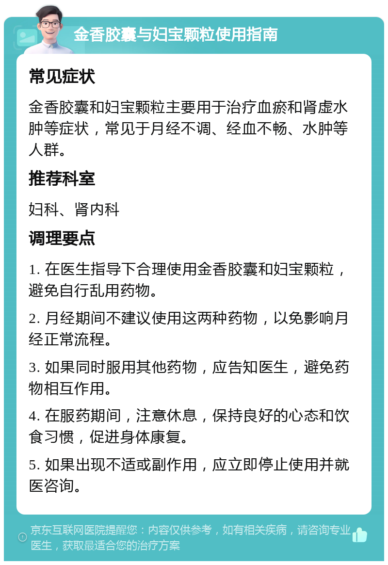 金香胶囊与妇宝颗粒使用指南 常见症状 金香胶囊和妇宝颗粒主要用于治疗血瘀和肾虚水肿等症状，常见于月经不调、经血不畅、水肿等人群。 推荐科室 妇科、肾内科 调理要点 1. 在医生指导下合理使用金香胶囊和妇宝颗粒，避免自行乱用药物。 2. 月经期间不建议使用这两种药物，以免影响月经正常流程。 3. 如果同时服用其他药物，应告知医生，避免药物相互作用。 4. 在服药期间，注意休息，保持良好的心态和饮食习惯，促进身体康复。 5. 如果出现不适或副作用，应立即停止使用并就医咨询。