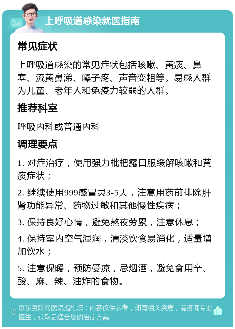 上呼吸道感染就医指南 常见症状 上呼吸道感染的常见症状包括咳嗽、黄痰、鼻塞、流黄鼻涕、嗓子疼、声音变粗等。易感人群为儿童、老年人和免疫力较弱的人群。 推荐科室 呼吸内科或普通内科 调理要点 1. 对症治疗，使用强力枇杷露口服缓解咳嗽和黄痰症状； 2. 继续使用999感冒灵3-5天，注意用药前排除肝肾功能异常、药物过敏和其他慢性疾病； 3. 保持良好心情，避免熬夜劳累，注意休息； 4. 保持室内空气湿润，清淡饮食易消化，适量增加饮水； 5. 注意保暖，预防受凉，忌烟酒，避免食用辛、酸、麻、辣、油炸的食物。