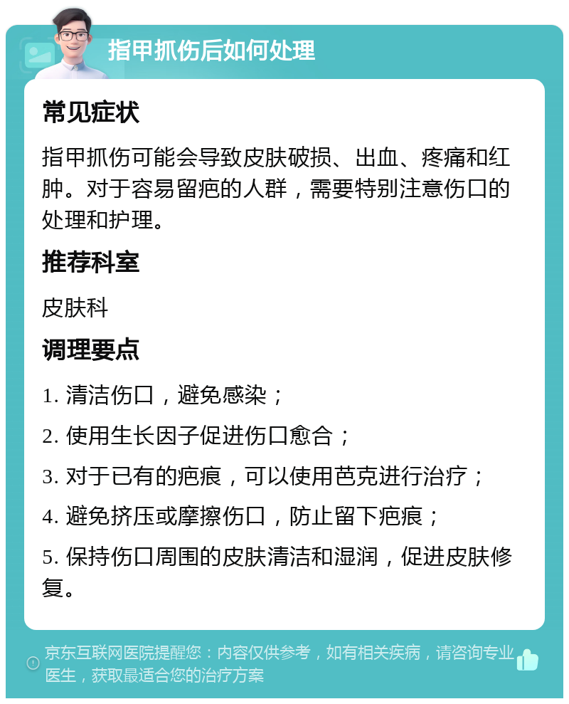 指甲抓伤后如何处理 常见症状 指甲抓伤可能会导致皮肤破损、出血、疼痛和红肿。对于容易留疤的人群，需要特别注意伤口的处理和护理。 推荐科室 皮肤科 调理要点 1. 清洁伤口，避免感染； 2. 使用生长因子促进伤口愈合； 3. 对于已有的疤痕，可以使用芭克进行治疗； 4. 避免挤压或摩擦伤口，防止留下疤痕； 5. 保持伤口周围的皮肤清洁和湿润，促进皮肤修复。