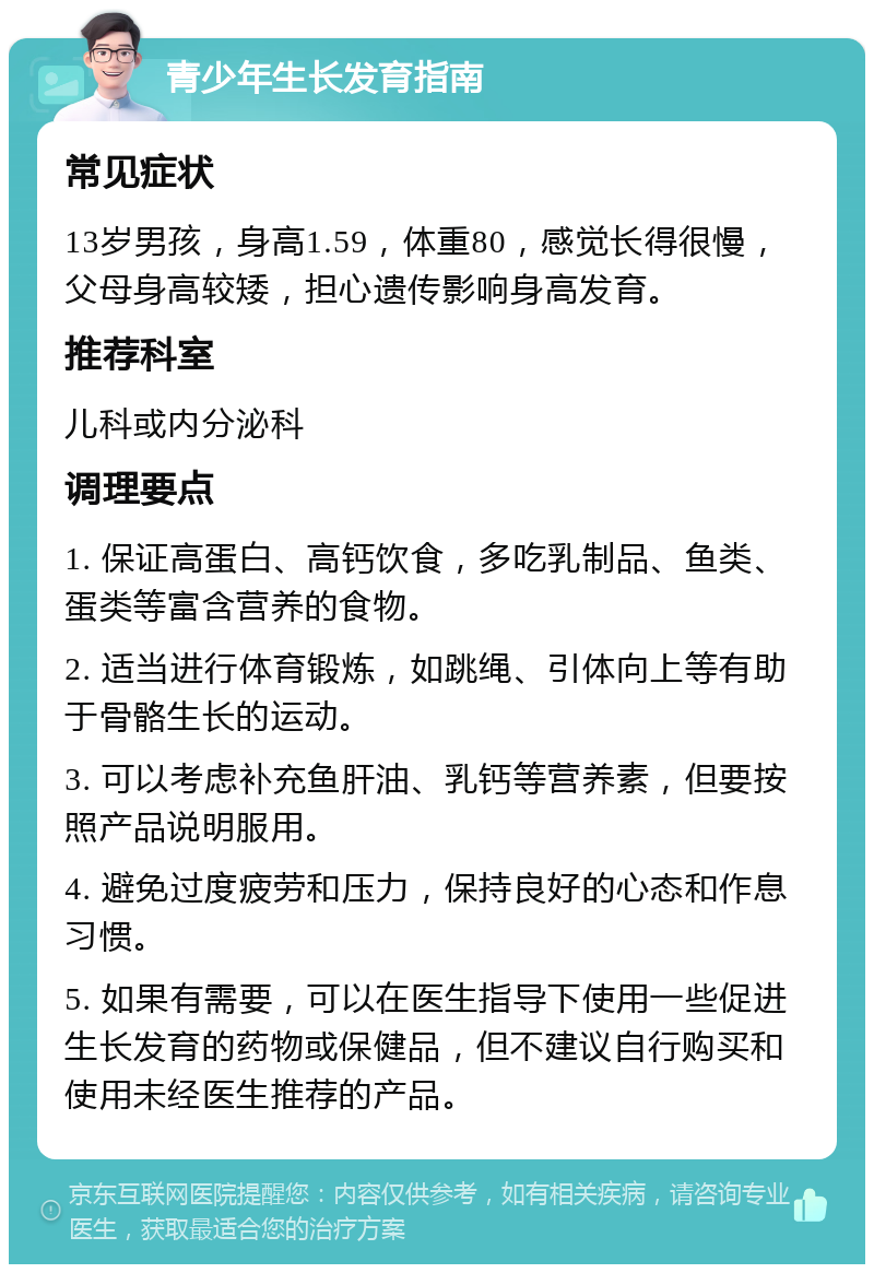 青少年生长发育指南 常见症状 13岁男孩，身高1.59，体重80，感觉长得很慢，父母身高较矮，担心遗传影响身高发育。 推荐科室 儿科或内分泌科 调理要点 1. 保证高蛋白、高钙饮食，多吃乳制品、鱼类、蛋类等富含营养的食物。 2. 适当进行体育锻炼，如跳绳、引体向上等有助于骨骼生长的运动。 3. 可以考虑补充鱼肝油、乳钙等营养素，但要按照产品说明服用。 4. 避免过度疲劳和压力，保持良好的心态和作息习惯。 5. 如果有需要，可以在医生指导下使用一些促进生长发育的药物或保健品，但不建议自行购买和使用未经医生推荐的产品。