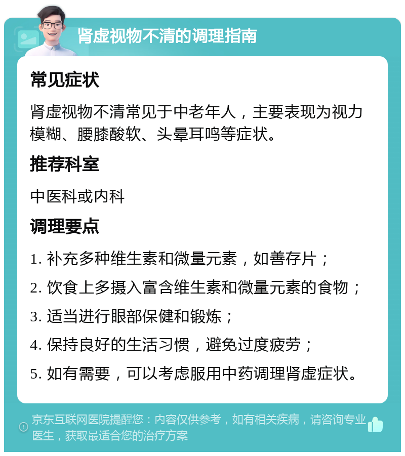 肾虚视物不清的调理指南 常见症状 肾虚视物不清常见于中老年人，主要表现为视力模糊、腰膝酸软、头晕耳鸣等症状。 推荐科室 中医科或内科 调理要点 1. 补充多种维生素和微量元素，如善存片； 2. 饮食上多摄入富含维生素和微量元素的食物； 3. 适当进行眼部保健和锻炼； 4. 保持良好的生活习惯，避免过度疲劳； 5. 如有需要，可以考虑服用中药调理肾虚症状。