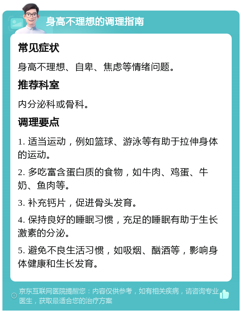 身高不理想的调理指南 常见症状 身高不理想、自卑、焦虑等情绪问题。 推荐科室 内分泌科或骨科。 调理要点 1. 适当运动，例如篮球、游泳等有助于拉伸身体的运动。 2. 多吃富含蛋白质的食物，如牛肉、鸡蛋、牛奶、鱼肉等。 3. 补充钙片，促进骨头发育。 4. 保持良好的睡眠习惯，充足的睡眠有助于生长激素的分泌。 5. 避免不良生活习惯，如吸烟、酗酒等，影响身体健康和生长发育。